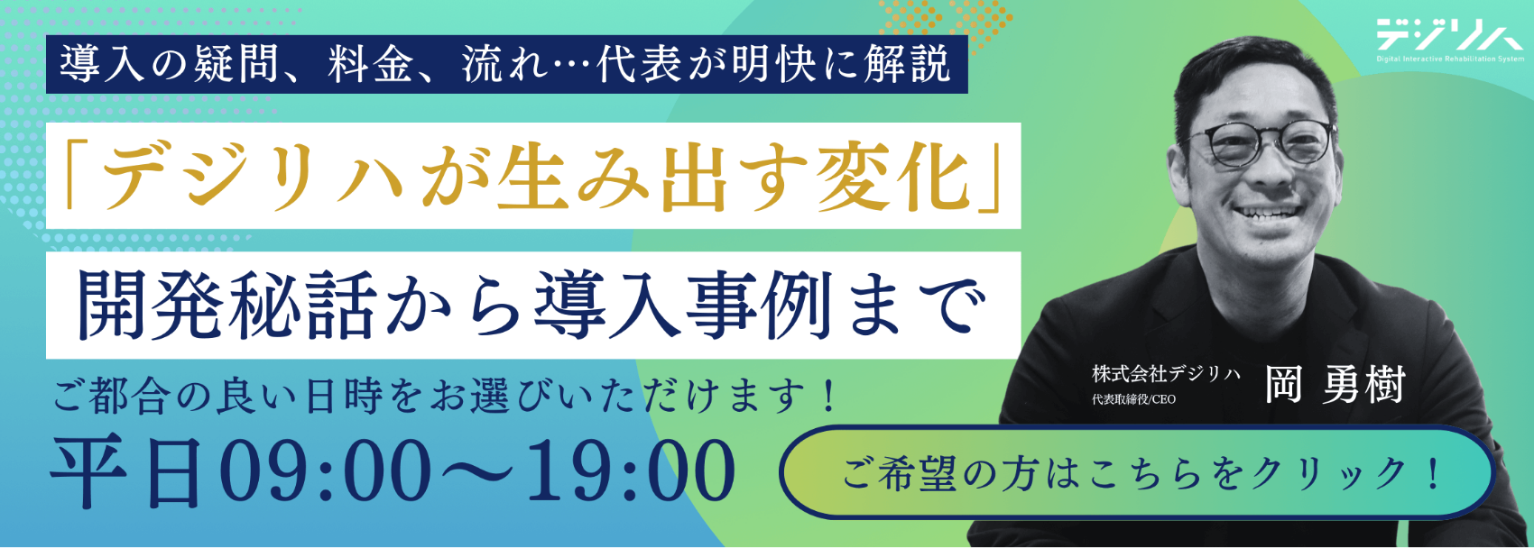「デジリハが生み出す変化」開発秘話から導入事例、導入の疑問、料金、流れまで代表が明快に解説します。ご都合の良い日時をお選びいただけます!平日09:00~19:00(株式会社デジリハ代表取締役/CEO岡勇樹)ご希望の方はこちらをクリック!